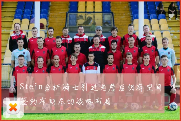Stein分析骑士引进老詹后仍有空间签约布朗尼的战略布局