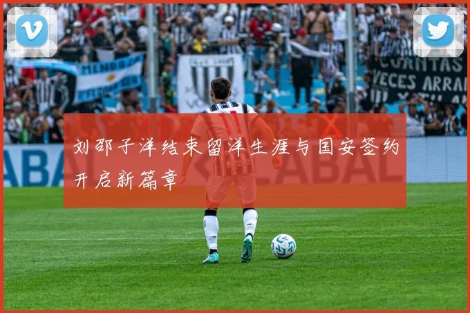 刘邵子洋结束留洋生涯与国安签约开启新篇章