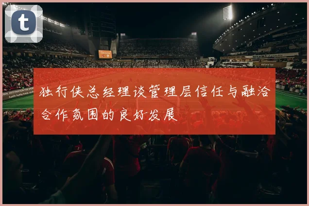 独行侠总经理谈管理层信任与融洽合作氛围的良好发展