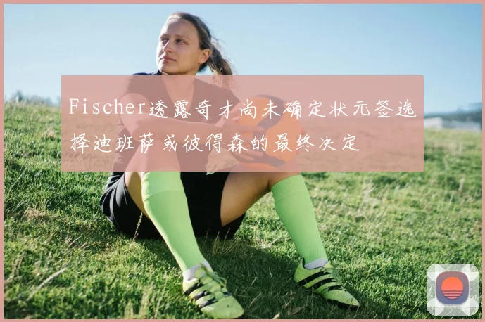 Fischer透露奇才尚未确定状元签选择迪班萨或彼得森的最终决定