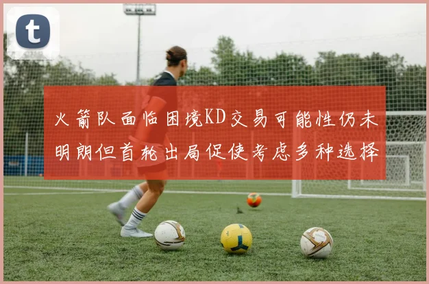火箭队面临困境KD交易可能性仍未明朗但首轮出局促使考虑多种选择