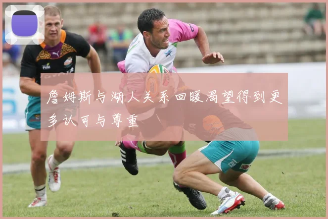 詹姆斯与湖人关系回暖渴望得到更多认可与尊重