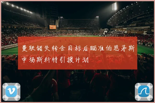 曼联错失转会目标后瞄准伯恩茅斯中场斯科特引援计划