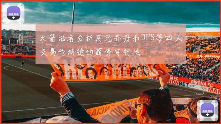 火箭记者分析用范乔丹和DFS等四人交易伦纳德的薪资可行性