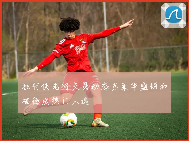 独行侠老将交易动态克莱华盛顿加福德成热门人选