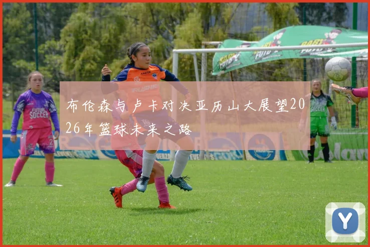 布伦森与卢卡对决亚历山大展望2026年篮球未来之路