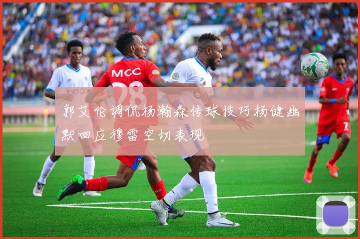 郭艾伦调侃杨瀚森传球技巧杨健幽默回应穆雷空切表现