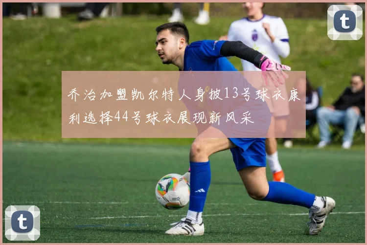 乔治加盟凯尔特人身披13号球衣康利选择44号球衣展现新风采