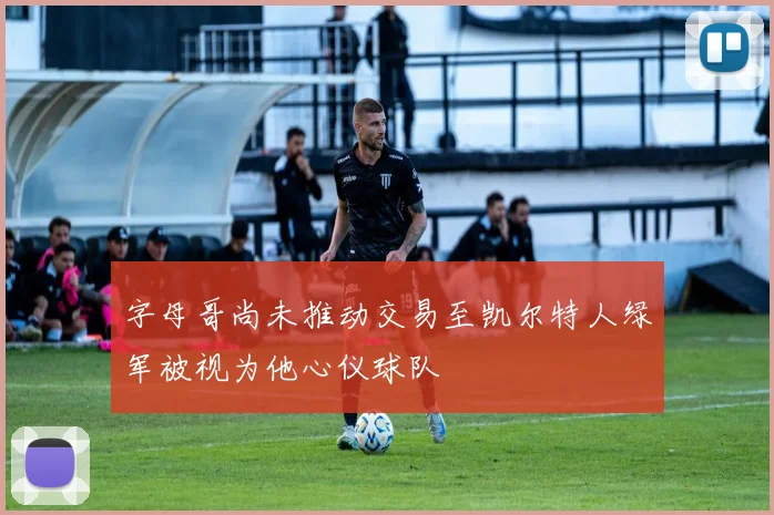 字母哥尚未推动交易至凯尔特人绿军被视为他心仪球队