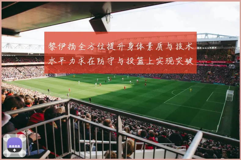 黎伊扬全方位提升身体素质与技术水平力求在防守与投篮上实现突破